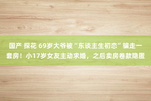 国产 探花 69岁大爷被“东谈主生初恋”骗走一套房！小17岁女友主动求婚，之后卖房卷款隐匿