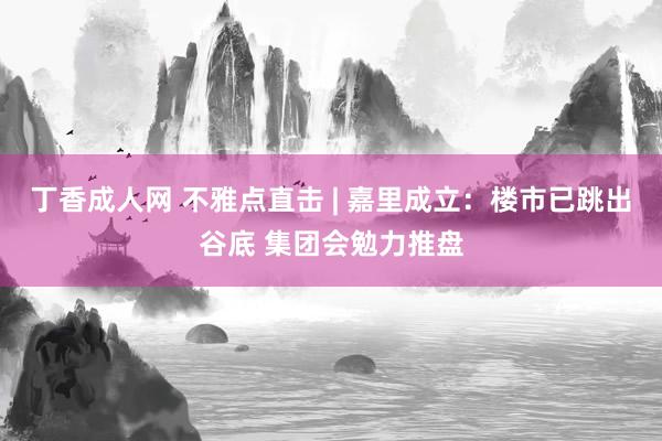 丁香成人网 不雅点直击 | 嘉里成立：楼市已跳出谷底 集团会勉力推盘