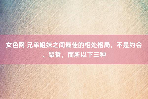 女色网 兄弟姐妹之间最佳的相处格局，不是约会、聚餐，而所以下三种