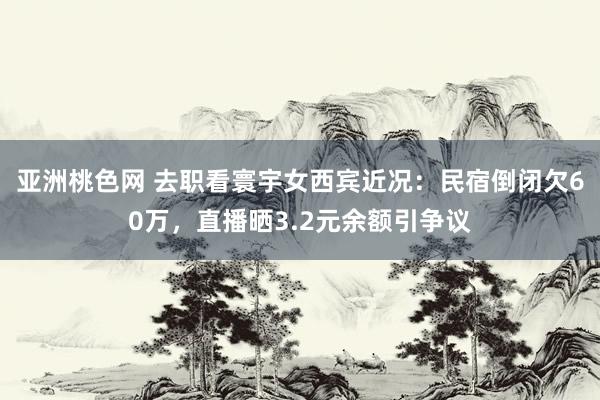 亚洲桃色网 去职看寰宇女西宾近况：民宿倒闭欠60万，直播晒3.2元余额引争议