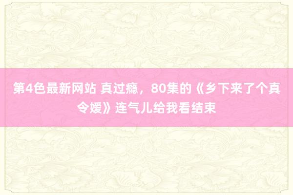 第4色最新网站 真过瘾，80集的《乡下来了个真令嫒》连气儿给我看结束