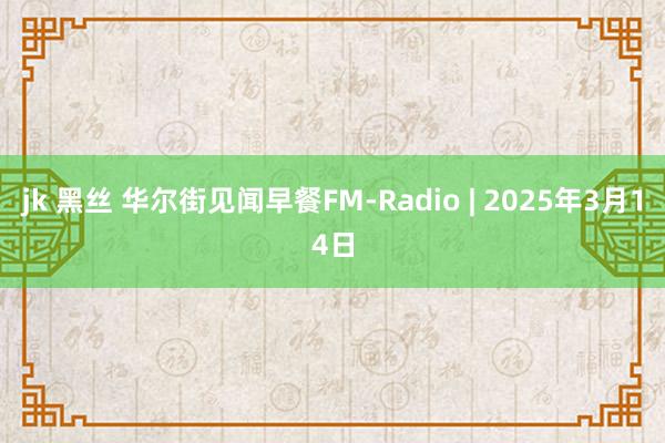 jk 黑丝 华尔街见闻早餐FM-Radio | 2025年3月14日