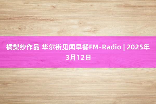 橘梨纱作品 华尔街见闻早餐FM-Radio | 2025年3月12日