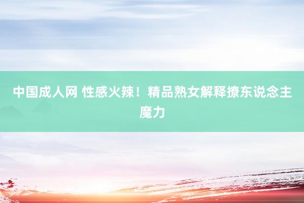 中国成人网 性感火辣！精品熟女解释撩东说念主魔力