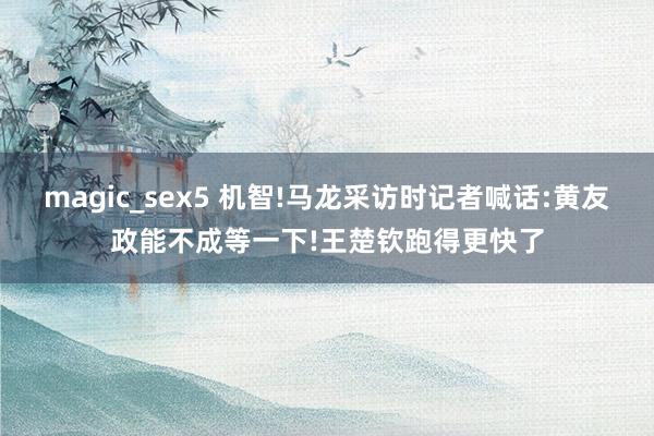 magic_sex5 机智!马龙采访时记者喊话:黄友政能不成等一下!王楚钦跑得更快了
