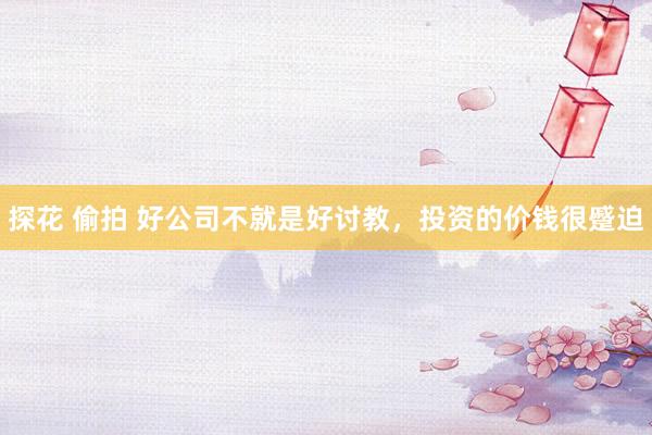 探花 偷拍 好公司不就是好讨教，投资的价钱很蹙迫
