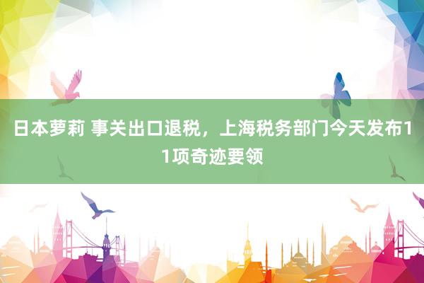 日本萝莉 事关出口退税，上海税务部门今天发布11项奇迹要领