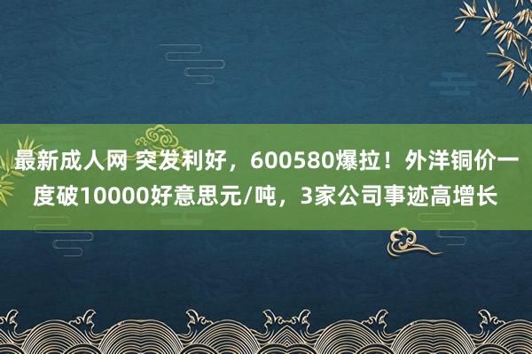最新成人网 突发利好，600580爆拉！外洋铜价一度破10000好意思元/吨，3家公司事迹高增长