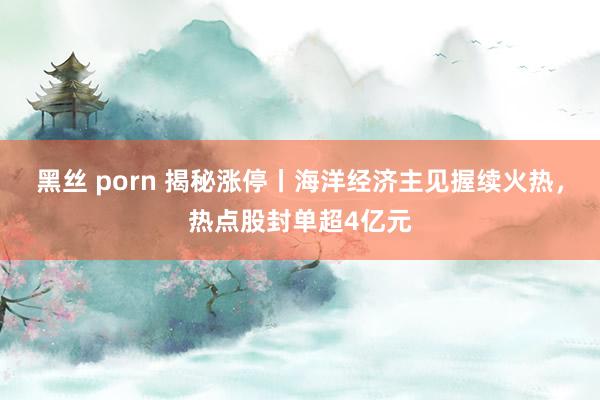 黑丝 porn 揭秘涨停丨海洋经济主见握续火热，热点股封单超4亿元