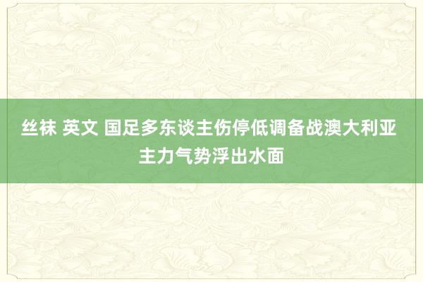 丝袜 英文 国足多东谈主伤停低调备战澳大利亚 主力气势浮出水面