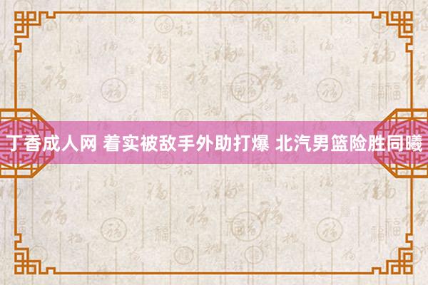 丁香成人网 着实被敌手外助打爆 北汽男篮险胜同曦