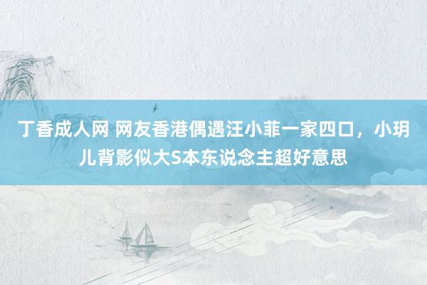 丁香成人网 网友香港偶遇汪小菲一家四口，小玥儿背影似大S本东说念主超好意思