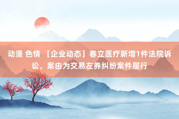 动漫 色情 【企业动态】春立医疗新增1件法院诉讼，案由为交易左券纠纷案件履行