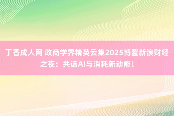丁香成人网 政商学界精英云集2025博鳌新浪财经之夜：共话AI与消耗新动能！