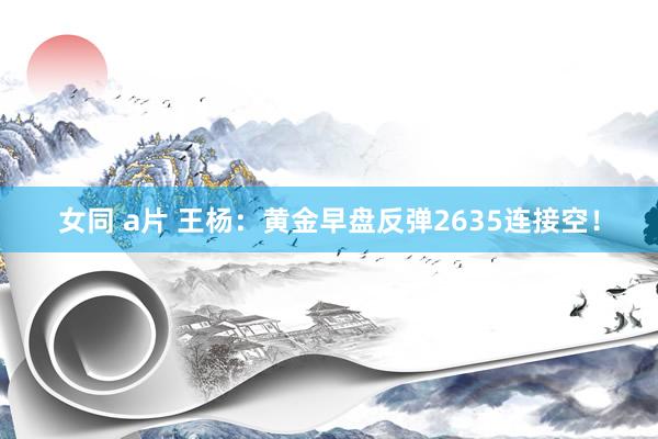 女同 a片 王杨：黄金早盘反弹2635连接空！