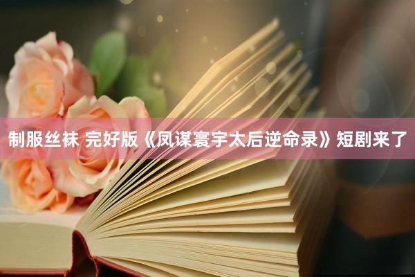 制服丝袜 完好版《凤谋寰宇太后逆命录》短剧来了