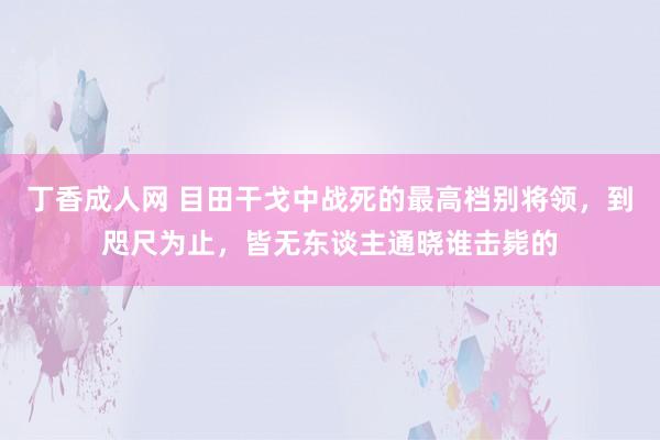 丁香成人网 目田干戈中战死的最高档别将领，到咫尺为止，皆无东谈主通晓谁击毙的