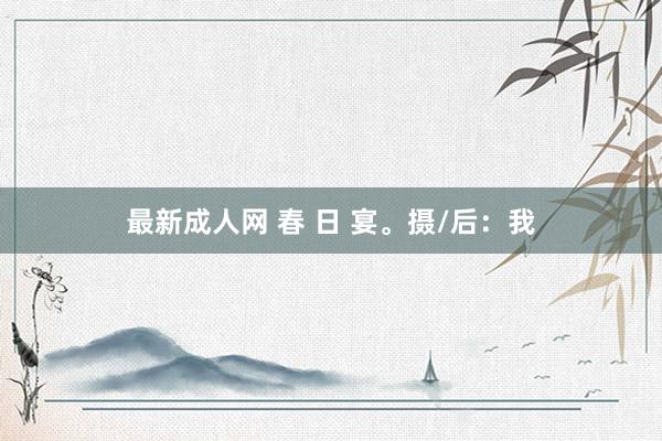 最新成人网 春 日 宴。摄/后：我
