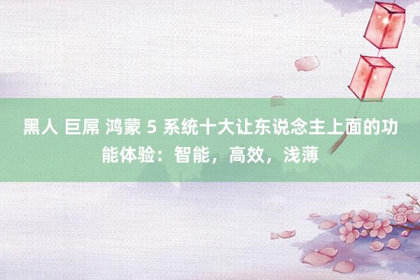 黑人 巨屌 鸿蒙 5 系统十大让东说念主上面的功能体验：智能，高效，浅薄