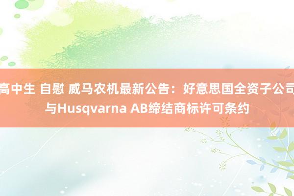 高中生 自慰 威马农机最新公告：好意思国全资子公司与Husqvarna AB缔结商标许可条约
