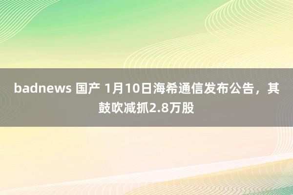 badnews 国产 1月10日海希通信发布公告，其鼓吹减抓2.8万股
