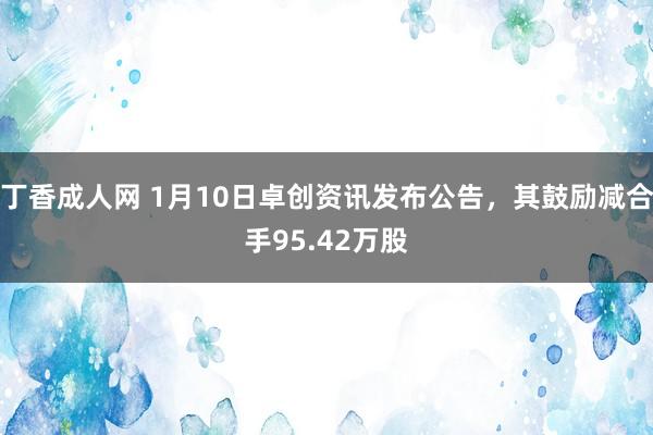 丁香成人网 1月10日卓创资讯发布公告，其鼓励减合手95.42万股