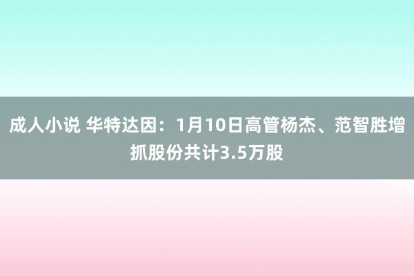 成人小说 华特达因：1月10日高管杨杰、范智胜增抓股份共计3.5万股