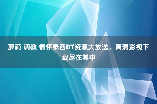 萝莉 调教 情怀泰西BT资源大放送，高清影视下载尽在其中