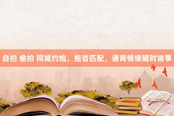 自拍 偷拍 同城约炮，拖沓匹配，通宵情缘随时竣事