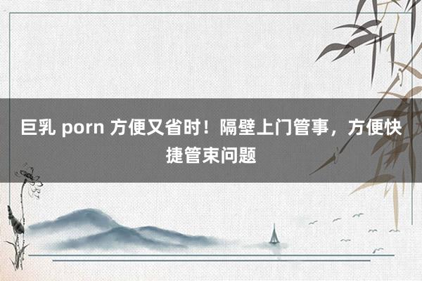 巨乳 porn 方便又省时！隔壁上门管事，方便快捷管束问题