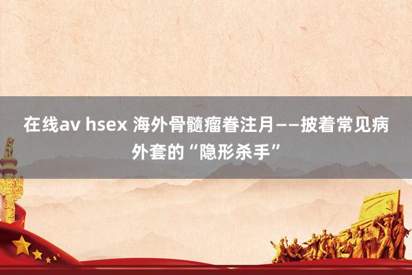 在线av hsex 海外骨髓瘤眷注月——披着常见病外套的“隐形杀手”