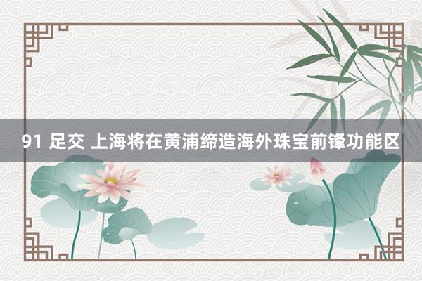 91 足交 上海将在黄浦缔造海外珠宝前锋功能区