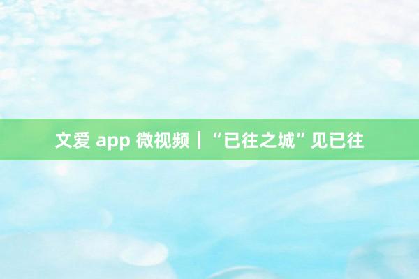 文爱 app 微视频｜“已往之城”见已往