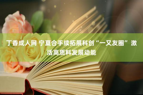 丁香成人网 宁夏合手续拓展科创“一又友圈” 激活高质料发展动能