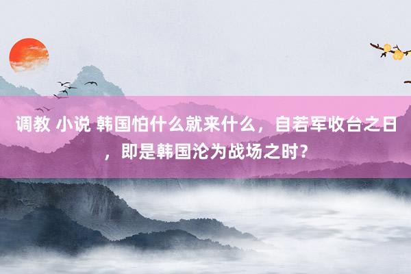 调教 小说 韩国怕什么就来什么，自若军收台之日，即是韩国沦为战场之时？