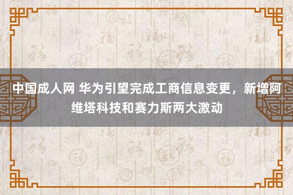 中国成人网 华为引望完成工商信息变更，新增阿维塔科技和赛力斯两大激动
