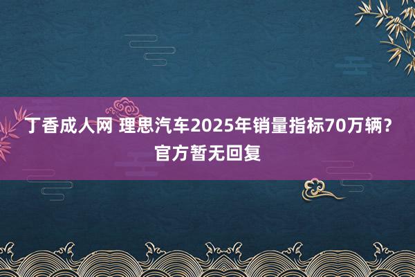 丁香成人网 理思汽车2025年销量指标70万辆？官方暂无回复
