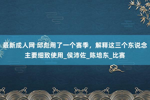 最新成人网 邱彪用了一个赛季，解释这三个东说念主要细致使用_侯沛佐_陈培东_比赛