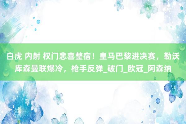 白虎 内射 权门悲喜整宿！皇马巴黎进决赛，勒沃库森曼联爆冷，枪手反弹_破门_欧冠_阿森纳