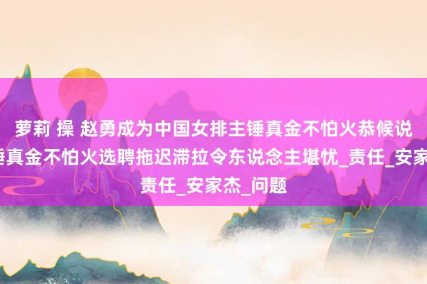 萝莉 操 赵勇成为中国女排主锤真金不怕火恭候说明，主锤真金不怕火选聘拖迟滞拉令东说念主堪忧_责任_安家杰_问题