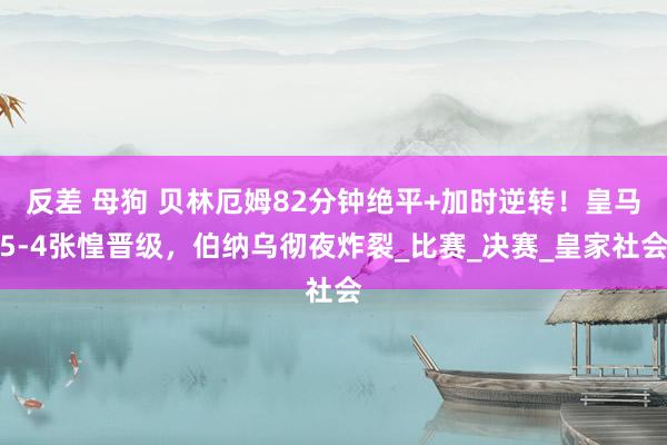 反差 母狗 贝林厄姆82分钟绝平+加时逆转！皇马5-4张惶晋级，伯纳乌彻夜炸裂_比赛_决赛_皇家社会