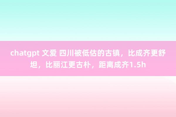 chatgpt 文爱 四川被低估的古镇，比成齐更舒坦，比丽江更古朴，距离成齐1.5h