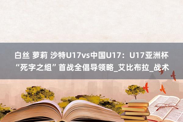白丝 萝莉 沙特U17vs中国U17：U17亚洲杯“死字之组”首战全倡导领略_艾比布拉_战术