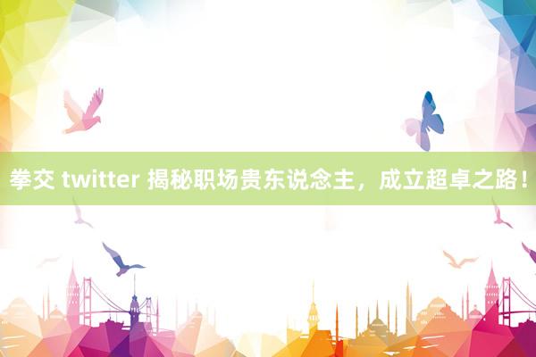 拳交 twitter 揭秘职场贵东说念主，成立超卓之路！