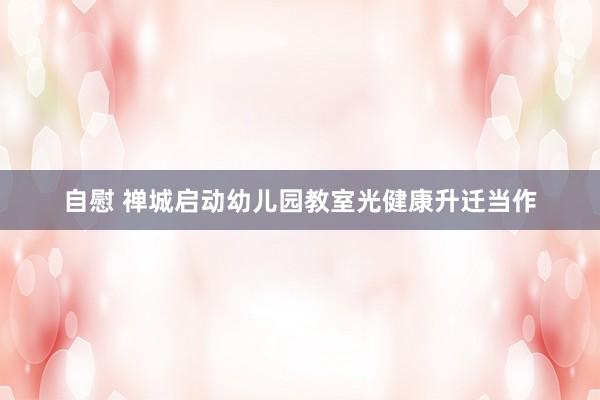 自慰 禅城启动幼儿园教室光健康升迁当作