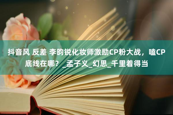 抖音风 反差 李昀锐化妆师激励CP粉大战，嗑CP底线在哪？_孟子义_幻思_千里着得当