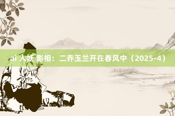 ai 人妖 影相：二乔玉兰开在春风中（2025-4）