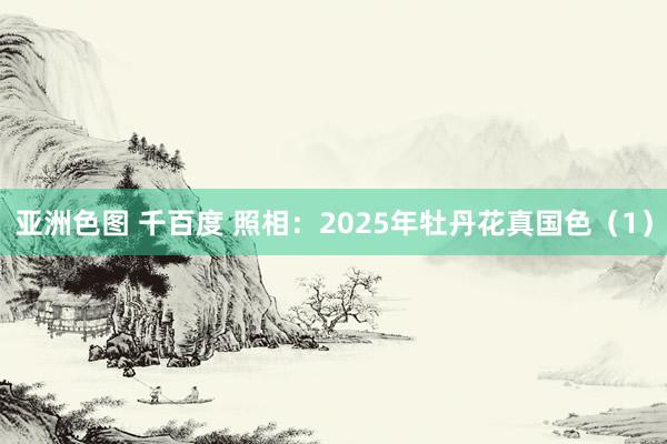 亚洲色图 千百度 照相：2025年牡丹花真国色（1）