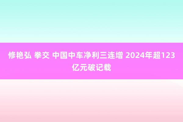 修艳弘 拳交 中国中车净利三连增 2024年超123亿元破记载
