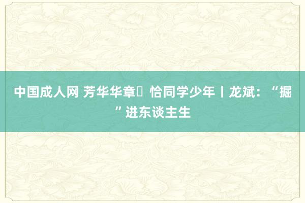 中国成人网 芳华华章・恰同学少年丨龙斌：“掘”进东谈主生